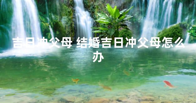 吉日冲父母 结婚吉日冲父母怎么办